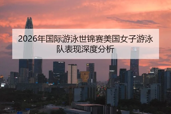2026年国际游泳世锦赛美国女子游泳队表现深度分析