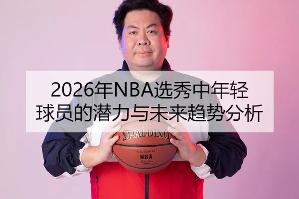 2026年NBA选秀中年轻球员的潜力与未来趋势分析