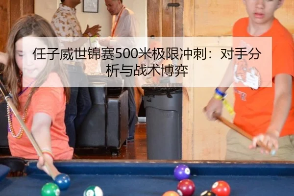 任子威世锦赛500米极限冲刺：对手分析与战术博弈